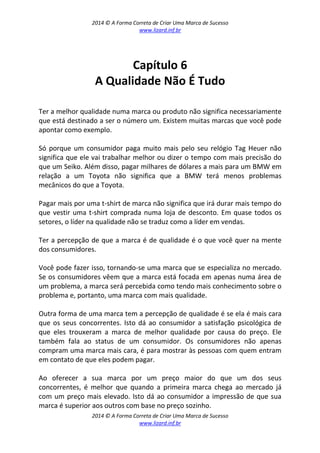 2014 © A Forma Correta de Criar Uma Marca de Sucesso
www.lizard.inf.br
2014 © A Forma Correta de Criar Uma Marca de Sucesso
www.lizard.inf.br
Capítulo 6
A Qualidade Não É Tudo
Ter a melhor qualidade numa marca ou produto não significa necessariamente
que está destinado a ser o número um. Existem muitas marcas que você pode
apontar como exemplo.
Só porque um consumidor paga muito mais pelo seu relógio Tag Heuer não
significa que ele vai trabalhar melhor ou dizer o tempo com mais precisão do
que um Seiko. Além disso, pagar milhares de dólares a mais para um BMW em
relação a um Toyota não significa que a BMW terá menos problemas
mecânicos do que a Toyota.
Pagar mais por uma t-shirt de marca não significa que irá durar mais tempo do
que vestir uma t-shirt comprada numa loja de desconto. Em quase todos os
setores, o líder na qualidade não se traduz como a líder em vendas.
Ter a percepção de que a marca é de qualidade é o que você quer na mente
dos consumidores.
Você pode fazer isso, tornando-se uma marca que se especializa no mercado.
Se os consumidores vêem que a marca está focada em apenas numa área de
um problema, a marca será percebida como tendo mais conhecimento sobre o
problema e, portanto, uma marca com mais qualidade.
Outra forma de uma marca tem a percepção de qualidade é se ela é mais cara
que os seus concorrentes. Isto dá ao consumidor a satisfação psicológica de
que eles trouxeram a marca de melhor qualidade por causa do preço. Ele
também fala ao status de um consumidor. Os consumidores não apenas
compram uma marca mais cara, é para mostrar às pessoas com quem entram
em contato de que eles podem pagar.
Ao oferecer a sua marca por um preço maior do que um dos seus
concorrentes, é melhor que quando a primeira marca chega ao mercado já
com um preço mais elevado. Isto dá ao consumidor a impressão de que sua
marca é superior aos outros com base no preço sozinho.
 