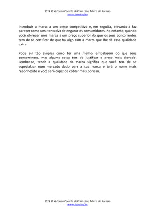 2014 © A Forma Correta de Criar Uma Marca de Sucesso
www.lizard.inf.br
2014 © A Forma Correta de Criar Uma Marca de Sucesso
www.lizard.inf.br
Introduzir a marca a um preço competitivo e, em seguida, elevando-a faz
parecer como uma tentativa de enganar os consumidores. No entanto, quando
você oferecer uma marca a um preço superior do que os seus concorrentes
tem de se certificar de que há algo com a marca que lhe dá essa qualidade
extra.
Pode ser tão simples como ter uma melhor embalagem do que seus
concorrentes, mas alguma coisa tem de justificar o preço mais elevado.
Lembre-se, tendo a qualidade da marca significa que você tem de se
especializar num mercado dado para a sua marca e terá o nome mais
reconhecido e você será capaz de cobrar mais por isso.
 