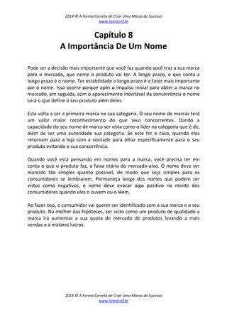 2014 © A Forma Correta de Criar Uma Marca de Sucesso
www.lizard.inf.br
2014 © A Forma Correta de Criar Uma Marca de Sucesso
www.lizard.inf.br
Capítulo 8
A Importância De Um Nome
Pode ser a decisão mais importante que você faz quando você traz a sua marca
para o mercado, que nome o produto vai ter. A longo prazo, o que conta a
longo prazo é o nome. Ter estabilidade a longo prazo é o fator mais importante
par o nome. Isso ocorre porque após o impulso inicial para obter a marca no
mercado, em seguida, com o aparecimento inevitável da concorrência o nome
será o que define o seu produto além deles.
Esta volta a ser a primeira marca na sua categoria. O seu nome de marcas terá
um valor maior reconhecimento do que seus concorrentes. Dando a
capacidade do seu nome de marca ser vista como o líder na categoria que é de,
além de ser uma autoridade sua categoria. Se este for o caso, quando eles
retornam para a loja com a vontade para olhar especificamente para o seu
produto evitando a sua concorrência.
Quando você está pensando em nomes para a marca, você precisa ter em
conta o que o produto faz, a faixa etária do mercado-alvo. O nome deve ser
mantido tão simples quanto possível, de modo que seja simples para os
consumidores se lembrarem. Permaneça longe dos nomes que podem ser
vistos como negativos, o nome deve evocar algo positivo na mente dos
consumidores quando eles o ouvem ou o lêem.
Ao fazer isso, o consumidor vai querer ser identificado com a sua marca e o seu
produto. Na melhor das hipóteses, ser visto como um produto de qualidade a
marca irá aumentar a sua quota de mercado de produtos levando a mais
vendas e a maiores lucros.
 