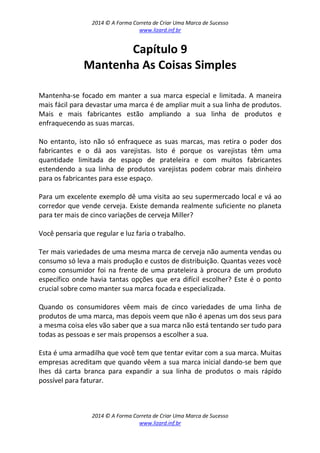 2014 © A Forma Correta de Criar Uma Marca de Sucesso
www.lizard.inf.br
2014 © A Forma Correta de Criar Uma Marca de Sucesso
www.lizard.inf.br
Capítulo 9
Mantenha As Coisas Simples
Mantenha-se focado em manter a sua marca especial e limitada. A maneira
mais fácil para devastar uma marca é de ampliar muit a sua linha de produtos.
Mais e mais fabricantes estão ampliando a sua linha de produtos e
enfraquecendo as suas marcas.
No entanto, isto não só enfraquece as suas marcas, mas retira o poder dos
fabricantes e o dá aos varejistas. Isto é porque os varejistas têm uma
quantidade limitada de espaço de prateleira e com muitos fabricantes
estendendo a sua linha de produtos varejistas podem cobrar mais dinheiro
para os fabricantes para esse espaço.
Para um excelente exemplo dê uma visita ao seu supermercado local e vá ao
corredor que vende cerveja. Existe demanda realmente suficiente no planeta
para ter mais de cinco variações de cerveja Miller?
Você pensaria que regular e luz faria o trabalho.
Ter mais variedades de uma mesma marca de cerveja não aumenta vendas ou
consumo só leva a mais produção e custos de distribuição. Quantas vezes você
como consumidor foi na frente de uma prateleira à procura de um produto
específico onde havia tantas opções que era difícil escolher? Este é o ponto
crucial sobre como manter sua marca focada e especializada.
Quando os consumidores vêem mais de cinco variedades de uma linha de
produtos de uma marca, mas depois veem que não é apenas um dos seus para
a mesma coisa eles vão saber que a sua marca não está tentando ser tudo para
todas as pessoas e ser mais propensos a escolher a sua.
Esta é uma armadilha que você tem que tentar evitar com a sua marca. Muitas
empresas acreditam que quando vêem a sua marca inicial dando-se bem que
lhes dá carta branca para expandir a sua linha de produtos o mais rápido
possível para faturar.
 