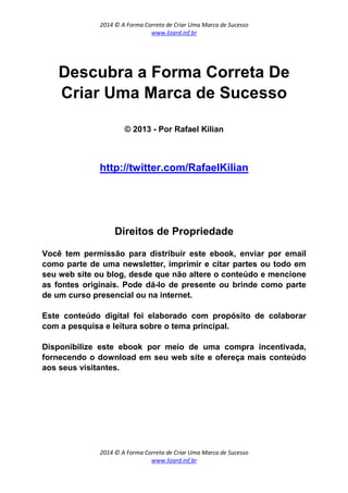 2014 © A Forma Correta de Criar Uma Marca de Sucesso
www.lizard.inf.br
2014 © A Forma Correta de Criar Uma Marca de Sucesso
www.lizard.inf.br
Descubra a Forma Correta De
Criar Uma Marca de Sucesso
© 2013 - Por Rafael Kilian
http://twitter.com/RafaelKilian
Direitos de Propriedade
Você tem permissão para distribuir este ebook, enviar por email
como parte de uma newsletter, imprimir e citar partes ou todo em
seu web site ou blog, desde que não altere o conteúdo e mencione
as fontes originais. Pode dá-lo de presente ou brinde como parte
de um curso presencial ou na internet.
Este conteúdo digital foi elaborado com propósito de colaborar
com a pesquisa e leitura sobre o tema principal.
Disponibilize este ebook por meio de uma compra incentivada,
fornecendo o download em seu web site e ofereça mais conteúdo
aos seus visitantes.
 