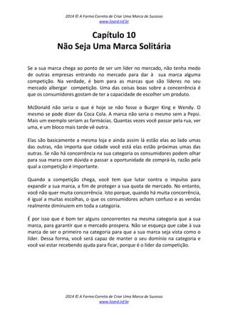 2014 © A Forma Correta de Criar Uma Marca de Sucesso
www.lizard.inf.br
2014 © A Forma Correta de Criar Uma Marca de Sucesso
www.lizard.inf.br
Capítulo 10
Não Seja Uma Marca Solitária
Se a sua marca chega ao ponto de ser um líder no mercado, não tenha medo
de outras empresas entrando no mercado para dar à sua marca alguma
competição. Na verdade, é bom para as marcas que são líderes no seu
mercado albergar competição. Uma das coisas boas sobre a concorrência é
que os consumidores gostam de ter a capacidade de escolher um produto.
McDonald não seria o que é hoje se não fosse o Burger King e Wendy. O
mesmo se pode dizer da Coca Cola. A marca não seria o mesmo sem a Pepsi.
Mais um exemplo seriam as farmácias. Quantas vezes você passar pela rua, ver
uma, e um bloco mais tarde vê outra.
Elas são basicamente a mesma loja e ainda assim lá estão elas ao lado umas
das outras, não importa que cidade você está elas estão próximas umas das
outras. Se não há concorrência na sua categoria os consumidores podem olhar
para sua marca com dúvida e passar a oportunidade de comprá-lo, razão pela
qual a competição é importante.
Quando a competição chega, você tem que lutar contra o impulso para
expandir a sua marca, a fim de proteger a sua quota de mercado. No entanto,
você não quer muita concorrência. Isto porque, quando há muita concorrência,
é igual a muitas escolhas, o que os consumidores acham confuso e as vendas
realmente diminuiem em toda a categoria.
É por isso que é bom ter alguns concorrentes na mesma categoria que a sua
marca, para garantir que o mercado prospera. Não se esqueça que cabe à sua
marca de ser o primeiro na categoria para que a sua marca seja vista como o
líder. Dessa forma, você será capaz de manter o seu domínio na categoria e
você vai estar recebendo ajuda para ficar, porque é o líder da competição.
 