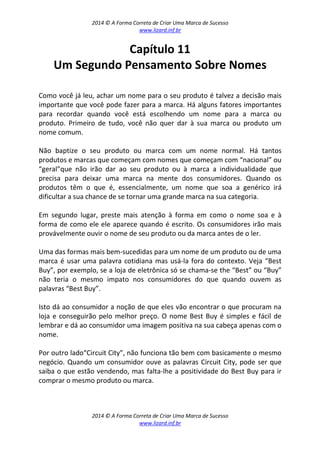 2014 © A Forma Correta de Criar Uma Marca de Sucesso
www.lizard.inf.br
2014 © A Forma Correta de Criar Uma Marca de Sucesso
www.lizard.inf.br
Capítulo 11
Um Segundo Pensamento Sobre Nomes
Como você já leu, achar um nome para o seu produto é talvez a decisão mais
importante que você pode fazer para a marca. Há alguns fatores importantes
para recordar quando você está escolhendo um nome para a marca ou
produto. Primeiro de tudo, você não quer dar à sua marca ou produto um
nome comum.
Não baptize o seu produto ou marca com um nome normal. Há tantos
produtos e marcas que começam com nomes que começam com “nacional” ou
“geral”que não irão dar ao seu produto ou à marca a individualidade que
precisa para deixar uma marca na mente dos consumidores. Quando os
produtos têm o que é, essencialmente, um nome que soa a genérico irá
dificultar a sua chance de se tornar uma grande marca na sua categoria.
Em segundo lugar, preste mais atenção à forma em como o nome soa e à
forma de como ele ele aparece quando é escrito. Os consumidores irão mais
provávelmente ouvir o nome de seu produto ou da marca antes de o ler.
Uma das formas mais bem-sucedidas para um nome de um produto ou de uma
marca é usar uma palavra cotidiana mas usá-la fora do contexto. Veja “Best
Buy”, por exemplo, se a loja de eletrônica só se chama-se the “Best” ou “Buy”
não teria o mesmo impato nos consumidores do que quando ouvem as
palavras “Best Buy”.
Isto dá ao consumidor a noção de que eles vão encontrar o que procuram na
loja e conseguirão pelo melhor preço. O nome Best Buy é simples e fácil de
lembrar e dá ao consumidor uma imagem positiva na sua cabeça apenas com o
nome.
Por outro lado“Circuit City”, não funciona tão bem com basicamente o mesmo
negócio. Quando um consumidor ouve as palavras Circuit City, pode ser que
saiba o que estão vendendo, mas falta-lhe a positividade do Best Buy para ir
comprar o mesmo produto ou marca.
 