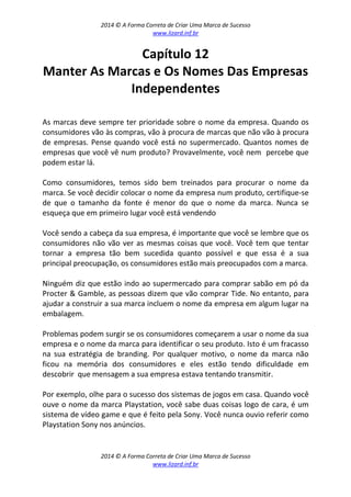 2014 © A Forma Correta de Criar Uma Marca de Sucesso
www.lizard.inf.br
2014 © A Forma Correta de Criar Uma Marca de Sucesso
www.lizard.inf.br
Capítulo 12
Manter As Marcas e Os Nomes Das Empresas
Independentes
As marcas deve sempre ter prioridade sobre o nome da empresa. Quando os
consumidores vão às compras, vão à procura de marcas que não vão à procura
de empresas. Pense quando você está no supermercado. Quantos nomes de
empresas que você vê num produto? Provavelmente, você nem percebe que
podem estar lá.
Como consumidores, temos sido bem treinados para procurar o nome da
marca. Se você decidir colocar o nome da empresa num produto, certifique-se
de que o tamanho da fonte é menor do que o nome da marca. Nunca se
esqueça que em primeiro lugar você está vendendo
Você sendo a cabeça da sua empresa, é importante que você se lembre que os
consumidores não vão ver as mesmas coisas que você. Você tem que tentar
tornar a empresa tão bem sucedida quanto possível e que essa é a sua
principal preocupação, os consumidores estão mais preocupados com a marca.
Ninguém diz que estão indo ao supermercado para comprar sabão em pó da
Procter & Gamble, as pessoas dizem que vão comprar Tide. No entanto, para
ajudar a construir a sua marca incluem o nome da empresa em algum lugar na
embalagem.
Problemas podem surgir se os consumidores começarem a usar o nome da sua
empresa e o nome da marca para identificar o seu produto. Isto é um fracasso
na sua estratégia de branding. Por qualquer motivo, o nome da marca não
ficou na memória dos consumidores e eles estão tendo dificuldade em
descobrir que mensagem a sua empresa estava tentando transmitir.
Por exemplo, olhe para o sucesso dos sistemas de jogos em casa. Quando você
ouve o nome da marca Playstation, você sabe duas coisas logo de cara, é um
sistema de vídeo game e que é feito pela Sony. Você nunca ouvio referir como
Playstation Sony nos anúncios.
 
