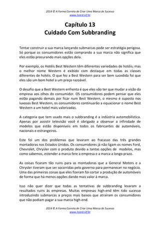 2014 © A Forma Correta de Criar Uma Marca de Sucesso
www.lizard.inf.br
2014 © A Forma Correta de Criar Uma Marca de Sucesso
www.lizard.inf.br
Capítulo 13
Cuidado Com Subbranding
Tentar construir a sua marca lançando submarcas pode ser estratégia perigosa.
Só porque os consumidores estão comprando a sua marca não significa que
eles estão procurando mais opções dela.
Por exemplo, os Hotéis Best Western têm diferentes variedades de hotéis, mas
o melhor nome Western é exibido com destaque em todas as classes
diferentes de hotéis. O que fez a Best Western para ser bem sucedida foi que
eles são um bom hotel a um preço razoável.
O desafio que a Best Western enfrenta é que eles vão ter que mudar a visão da
empresa aos olhos do consumidor. OS consumidores podem pensar que eles
estão pagando demais por ficar num Best Western, o mesmo é suposto nos
luxosos Best Western, os consumidores continuarão a equacionar o nome Best
Western a um hotel mais valorizadas.
A categoria que tem usado mais o subbranding é a indústria automobilística.
Apenas por assistir televisão você é obrigado a observar a infinidade de
modelos que estão disponíveis em todos os fabricantes de automóveis,
nacionais e estrangeiros.
Este foi um dos problemas que levaram ao fracasso das três grandes
montadoras nos Estados Unidos. Os consumidores já não ligam os nomes Ford,
Chevrolet, Chrysler com o produto devido a tantas opções de modelos, mas
como sabemos, estender a marca fere a empresa e a marca a longo prazo.
As coisas ficaram tão ruins para as montadoras que a General Motors e a
Chrysler tiveram que ser socorridas pelo governo para permanecer no negócio.
Uma das primeiras coisas que eles fizeram foi cortar a produção de automóveis
de forma que há menos opções dando mais valor à marca.
Isso não quer dizer que todas as tentativas de subbranding levaram a
resultados ruins às empresas. Muitas empresas high-end têm tido sucesso
introduzindo submarcas a preços mais baixos que atraíram os consumidores
que não podiam pagar a sua marca high-end.
 