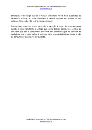 2014 © A Forma Correta de Criar Uma Marca de Sucesso
www.lizard.inf.br
2014 © A Forma Correta de Criar Uma Marca de Sucesso
www.lizard.inf.br
Empresas como Ralph Lauren e Cristal Waterford foram bem sucedidas ao
introduzir submarcas mais acessíveis e serem capazes de manter o seu
estatuto high-end e não ferir a marca principal.
No entanto, empresas como estas são a exceção à regra. Se a sua empresa
decidir ir nesta rota tenha a certeza que é uma decisão consciente. Lembre-se
que tem que ser o consumidor que vem em primeiro lugar na tomada de
decisões e que o subbranding é antes de tudo uma decisão da empresa, e não
do consumidor e que deve ter cuidado.
 