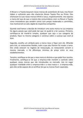 2014 © A Forma Correta de Criar Uma Marca de Sucesso
www.lizard.inf.br
2014 © A Forma Correta de Criar Uma Marca de Sucesso
www.lizard.inf.br
A Nissan e a Toyota lançaram novas marcas de automóveis de luxo, mas foram
hábeis o suficiente para não chamá-los Nissan Toyota Plus ou Prime. Eles
chamavam às suas novas marcas Infiniti e Lexus, respectivamente. Isto separou
a marca de luxo do que a maioria dos consumidores viam na Nissan e Toyota
como montadoras que vendem carros com preços moderados e caminhões,
mas mantiveram-se sob a égide da respectiva companhia.
Quando você tomar a decisão de introduzir uma outra marca na sua empresa
há alguns passos que você pode dar que irá ajudá-lo a ter sucesso. Primeiro,
certifique-se de mantê-la simples, qualquer que seja a sua categoria de
produto, fique na mesma categoria e construa sobre o sucesso que você já
teve.
Segundo, escolha um atributo para a marca nova e fique com ele. Olhando
para trás, os restaurantes Darden, tudo o que eles fizeram foi mudar o tema.
Eles ainda estavam no negócio de restauração, os restaurantes servem o
mesmo mercado, e há diferenças mínimas de preço entre os seus
estabelecimentos.
Terceiro, certifique-se de que a nova marca é distinta e que pode ficar sozinha.
Finalmente, certifique-se de que a empresa-mãe mantém o controle sobre
qualquer novas marcas que são introduzidas no mercado. Isto irá negar
qualquer rivalidade entre a empresa-mãe e a nova marca e a empresa-mãe,
pois eles serão capazes de se certificar de que as marcas ficam separadas.
 