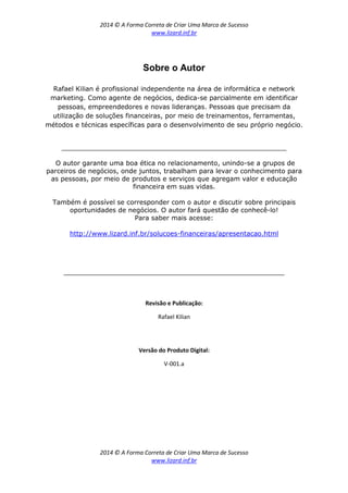 2014 © A Forma Correta de Criar Uma Marca de Sucesso
www.lizard.inf.br
2014 © A Forma Correta de Criar Uma Marca de Sucesso
www.lizard.inf.br
Sobre o Autor
Rafael Kilian é profissional independente na área de informática e network
marketing. Como agente de negócios, dedica-se parcialmente em identificar
pessoas, empreendedores e novas lideranças. Pessoas que precisam da
utilização de soluções financeiras, por meio de treinamentos, ferramentas,
métodos e técnicas específicas para o desenvolvimento de seu próprio negócio.
_______________________________________________________
O autor garante uma boa ética no relacionamento, unindo-se a grupos de
parceiros de negócios, onde juntos, trabalham para levar o conhecimento para
as pessoas, por meio de produtos e serviços que agregam valor e educação
financeira em suas vidas.
Também é possível se corresponder com o autor e discutir sobre principais
oportunidades de negócios. O autor fará questão de conhecê-lo!
Para saber mais acesse:
http://www.lizard.inf.br/solucoes-financeiras/apresentacao.html
______________________________________________________
Revisão e Publicação:
Rafael Kilian
Versão do Produto Digital:
V-001.a
 
