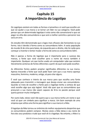 2014 © A Forma Correta de Criar Uma Marca de Sucesso
www.lizard.inf.br
2014 © A Forma Correta de Criar Uma Marca de Sucesso
www.lizard.inf.br
Capítulo 15
A Importância do Logotipo
Os Logotipos existem em todas as formas e tamanhos e é você que escolhe um
que vai ajudar a sua marca a se tornar um líder na sua categoria. Você pode
pensar que um determinado logotipo é visto como não convencional e que vai
pegar no olho dos consumidores e que será o melhor caminho a percorrer isso
será um erro.
Os estudos têm demonstrado que o logos mais eficazes são horizontais na sua
forma. Isto é devido à forma como os consumidores leêm. A vasta população
do mundo lê de cima para baixo, da esquerda para a direita, não há razão para
começar a inventar e tentar mudar a forma de como os consumidores leêm.
Não é apenas a forma do logotipo que é importante para o sucesso das
marcas, a fonte que você escolher para o nome da marca também é
importante. Qualquer um que tenha usado um computador sabe que existem
literalmente centenas de fontes diferentes a partir do qual você pode escolher.
As diferentes fontes podem projetar significados diferentes na sua marca.
Apenas trocando a fonte que você pode fazer com que a sua marca apareça
masculino, feminina, moderna, antiga, só para citar alguns.
É você que conhece o interio da sua marca para que escolha uma fonte
adequada para transmitir a mensagem que deseja enviar aos consumidores.
Quando se trata de escolher a fonte para o logotipo tenha a certeza de que
você escolhe algo que seja legível. Você não quer que os consumidores que
procuram a sua marca não sejam capazes de lê-la no pacote porque você
queria parecer muito inteligente.
Por outro lado, talvez você não queira que a sua marca tenha um nome e que
você só quer um símbolo para significar a marca. Um bom exemplo de uma
empresa que utiliza uma forma para significar a sua marca é a Nike.
O logotipo da Nike tornou-se sinônimo do melhor equipamento desportivo que
os consumidores podem comprar. Muitas vezes a Nike deixa o seu nome de
fora dos seus produtos e tudo que você vê é o logotipo. No entanto, a Nike é a
 