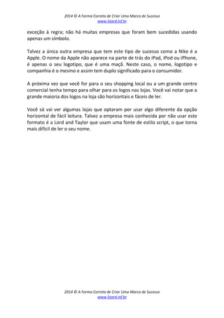 2014 © A Forma Correta de Criar Uma Marca de Sucesso
www.lizard.inf.br
2014 © A Forma Correta de Criar Uma Marca de Sucesso
www.lizard.inf.br
exceção à regra; não há muitas empresas que foram bem sucedidas usando
apenas um símbolo.
Talvez a única outra empresa que tem este tipo de sucesso como a Nike é a
Apple. O nome da Apple não aparece na parte de trás do iPad, iPod ou iPhone,
é apenas o seu logotipo, que é uma maçã. Neste caso, o nome, logotipo e
companhia é o mesmo e assim tem duplo significado para o consumidor.
A próxima vez que você for para o seu shopping local ou a um grande centro
comercial tenha tempo para olhar para os logos nas lojas. Você vai notar que a
grande maioria dos logos na loja são horizontais e fáceis de ler.
Você só vai ver algumas lojas que optaram por usar algo diferente da opção
horizontal de fácil leitura. Talvez a empresa mais conhecida por não usar este
formato é a Lord and Taylor que usam uma fonte de estilo script, o que torna
mais difícil de ler o seu nome.
 