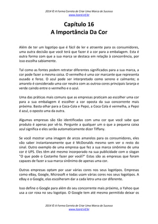 2014 © A Forma Correta de Criar Uma Marca de Sucesso
www.lizard.inf.br
2014 © A Forma Correta de Criar Uma Marca de Sucesso
www.lizard.inf.br
Capítulo 16
A Importância Da Cor
Além de ter um logotipo que é fácil de ler e atraente para os consumidores,
uma outra decisão que você terá que fazer é a cor para a embalagem. Esta é
outra forma com que a sua marca se destaca em relação à concorrência, por
isso escolha sabiamente.
Tal como as fontes podem retratar diferentes significados para a sua marca, a
cor pode fazer a mesma coisa. O vermelho é uma cor marcante que representa
ousado e feroz. O azul pode ser interpretado como sereno e calmante; o
amarelo é considerado uma cor neutra com as outroa cores principais laranja e
verde caindo entre o vermelho e o azul.
Uma das práticas mais comuns que as empresas praticam ao escolher uma cor
para a sua embalagem é escolher a cor oposta da sua concorrente mais
próxima. Basta olhar para a Coca-Cola e Pepsi, a Coca Cola é vermelha, a Pepsi
é azul, o oposto uma da outra.
Algumas empresas são tão identificadas com uma cor que você sabe que
produto é apenas por vê-lo. Pergunte a qualquer um o que a pequena caixa
azul significa e eles serão automaticamente dizer Tiffany.
Se você mostrar uma imagem de arcos amarelos para os consumidores, eles
vão saber instantaneamente que é McDonalds mesmo sem ver o resto do
sinal. Outro exemplo de uma empresa que fez a sua marca sinônimo de uma
cor é UPS. Eles têm até mesmo incorporado na sua publicidade com o slogan
"O que pode o Castanho fazer por você?" Estas são as empresas que foram
capazes de fazer a sua marca sinônimo de apenas uma cor.
Outras empresas optam por usar várias cores nos seus logotipos. Empresas
como eBay, Google, Microsoft e todas usam várias cores nos seus logotipos. A
eBay e o Google, elas escolheram dar a cada letra uma cor diferente.
Isso define o Google para além do seu concorrente mais próximo, o Yahoo que
usa a cor roxa no seu logotipo. O Google tem até mesmo permitido deixar os
 