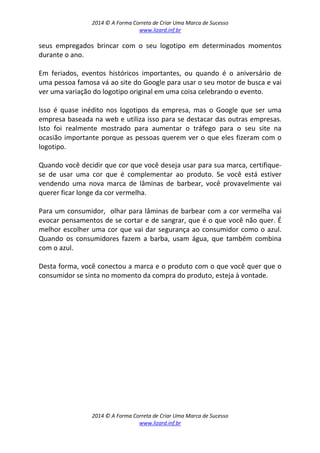 2014 © A Forma Correta de Criar Uma Marca de Sucesso
www.lizard.inf.br
2014 © A Forma Correta de Criar Uma Marca de Sucesso
www.lizard.inf.br
seus empregados brincar com o seu logotipo em determinados momentos
durante o ano.
Em feriados, eventos históricos importantes, ou quando é o aniversário de
uma pessoa famosa vá ao site do Google para usar o seu motor de busca e vai
ver uma variação do logotipo original em uma coisa celebrando o evento.
Isso é quase inédito nos logotipos da empresa, mas o Google que ser uma
empresa baseada na web e utiliza isso para se destacar das outras empresas.
Isto foi realmente mostrado para aumentar o tráfego para o seu site na
ocasião importante porque as pessoas querem ver o que eles fizeram com o
logotipo.
Quando você decidir que cor que você deseja usar para sua marca, certifique-
se de usar uma cor que é complementar ao produto. Se você está estiver
vendendo uma nova marca de lâminas de barbear, você provavelmente vai
querer ficar longe da cor vermelha.
Para um consumidor, olhar para lâminas de barbear com a cor vermelha vai
evocar pensamentos de se cortar e de sangrar, que é o que você não quer. É
melhor escolher uma cor que vai dar segurança ao consumidor como o azul.
Quando os consumidores fazem a barba, usam água, que também combina
com o azul.
Desta forma, você conectou a marca e o produto com o que você quer que o
consumidor se sinta no momento da compra do produto, esteja à vontade.
 