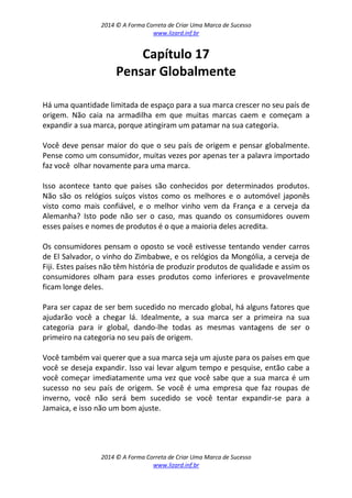 2014 © A Forma Correta de Criar Uma Marca de Sucesso
www.lizard.inf.br
2014 © A Forma Correta de Criar Uma Marca de Sucesso
www.lizard.inf.br
Capítulo 17
Pensar Globalmente
Há uma quantidade limitada de espaço para a sua marca crescer no seu país de
origem. Não caia na armadilha em que muitas marcas caem e começam a
expandir a sua marca, porque atingiram um patamar na sua categoria.
Você deve pensar maior do que o seu país de origem e pensar globalmente.
Pense como um consumidor, muitas vezes por apenas ter a palavra importado
faz você olhar novamente para uma marca.
Isso acontece tanto que países são conhecidos por determinados produtos.
Não são os relógios suíços vistos como os melhores e o automóvel japonês
visto como mais confiável, e o melhor vinho vem da França e a cerveja da
Alemanha? Isto pode não ser o caso, mas quando os consumidores ouvem
esses países e nomes de produtos é o que a maioria deles acredita.
Os consumidores pensam o oposto se você estivesse tentando vender carros
de El Salvador, o vinho do Zimbabwe, e os relógios da Mongólia, a cerveja de
Fiji. Estes países não têm história de produzir produtos de qualidade e assim os
consumidores olham para esses produtos como inferiores e provavelmente
ficam longe deles.
Para ser capaz de ser bem sucedido no mercado global, há alguns fatores que
ajudarão você a chegar lá. Idealmente, a sua marca ser a primeira na sua
categoria para ir global, dando-lhe todas as mesmas vantagens de ser o
primeiro na categoria no seu país de origem.
Você também vai querer que a sua marca seja um ajuste para os países em que
você se deseja expandir. Isso vai levar algum tempo e pesquise, então cabe a
você começar imediatamente uma vez que você sabe que a sua marca é um
sucesso no seu país de origem. Se você é uma empresa que faz roupas de
inverno, você não será bem sucedido se você tentar expandir-se para a
Jamaica, e isso não um bom ajuste.
 