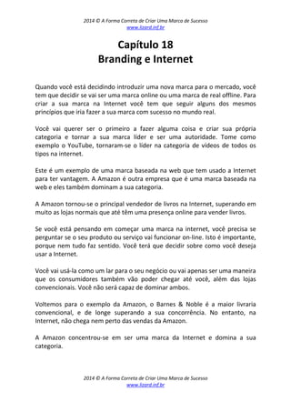 2014 © A Forma Correta de Criar Uma Marca de Sucesso
www.lizard.inf.br
2014 © A Forma Correta de Criar Uma Marca de Sucesso
www.lizard.inf.br
Capítulo 18
Branding e Internet
Quando você está decidindo introduzir uma nova marca para o mercado, você
tem que decidir se vai ser uma marca online ou uma marca de real offline. Para
criar a sua marca na Internet você tem que seguir alguns dos mesmos
princípios que iria fazer a sua marca com sucesso no mundo real.
Você vai querer ser o primeiro a fazer alguma coisa e criar sua própria
categoria e tornar a sua marca líder e ser uma autoridade. Tome como
exemplo o YouTube, tornaram-se o líder na categoria de vídeos de todos os
tipos na internet.
Este é um exemplo de uma marca baseada na web que tem usado a Internet
para ter vantagem. A Amazon é outra empresa que é uma marca baseada na
web e eles também dominam a sua categoria.
A Amazon tornou-se o principal vendedor de livros na Internet, superando em
muito as lojas normais que até têm uma presença online para vender livros.
Se você está pensando em começar uma marca na internet, você precisa se
perguntar se o seu produto ou serviço vai funcionar on-line. Isto é importante,
porque nem tudo faz sentido. Você terá que decidir sobre como você deseja
usar a Internet.
Você vai usá-la como um lar para o seu negócio ou vai apenas ser uma maneira
que os consumidores também vão poder chegar até você, além das lojas
convencionais. Você não será capaz de dominar ambos.
Voltemos para o exemplo da Amazon, o Barnes & Noble é a maior livraria
convencional, e de longe superando a sua concorrência. No entanto, na
Internet, não chega nem perto das vendas da Amazon.
A Amazon concentrou-se em ser uma marca da Internet e domina a sua
categoria.
 