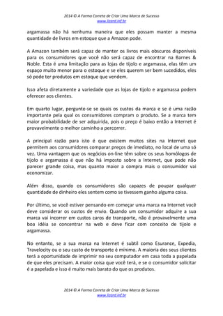 2014 © A Forma Correta de Criar Uma Marca de Sucesso
www.lizard.inf.br
2014 © A Forma Correta de Criar Uma Marca de Sucesso
www.lizard.inf.br
argamassa não há nenhuma maneira que eles possam manter a mesma
quantidade de livros em estoque que a Amazon pode.
A Amazon também será capaz de manter os livros mais obscuros disponíveis
para os consumidores que você não será capaz de encontrar na Barnes &
Noble. Esta é uma limitação para as lojas de tijolo e argamassa, elas têm um
espaço muito menor para o estoque e se eles querem ser bem sucedidos, eles
só pode ter produtos em estoque que vendem.
Isso afeta diretamente a variedade que as lojas de tijolo e argamassa podem
oferecer aos clientes.
Em quarto lugar, pergunte-se se quais os custos da marca e se é uma razão
importante pela qual os consumidores compram o produto. Se a marca tem
maior probabilidade de ser adquirida, pois o preço é baixo então a Internet é
provavelmente o melhor caminho a percorrer.
A principal razão para isto é que existem muitos sites na Internet que
permitem aos consumidores comparar preços de imediato, no local de uma só
vez. Uma vantagem que os negócios on-line têm sobre os seus homólogos de
tijolo e argamassa é que não há imposto sobre a Internet, que pode não
parecer grande coisa, mas quanto maior a compra mais o consumidor vai
economizar.
Além disso, quando os consumidores são capazes de poupar qualquer
quantidade de dinheiro eles sentem como se tivessem ganho alguma coisa.
Por último, se você estiver pensando em começar uma marca na Internet você
deve considerar os custos de envio. Quando um consumidor adquire a sua
marca vai incorrer em custos caros de transporte, não é provavelmente uma
boa idéia se concentrar na web e deve ficar com conceito de tijolo e
argamassa.
No entanto, se a sua marca na Internet é subtil como Esurance, Expedia,
Travelocity ou o seu custo de transporte é mínimo. A maioria dos seus clientes
terá a oportunidade de imprimir no seu computador em casa toda a papelada
de que eles precisam. A maior coisa que você terá, e se o consumidor solicitar
é a papelada e isso é muito mais barato do que os produtos.
 