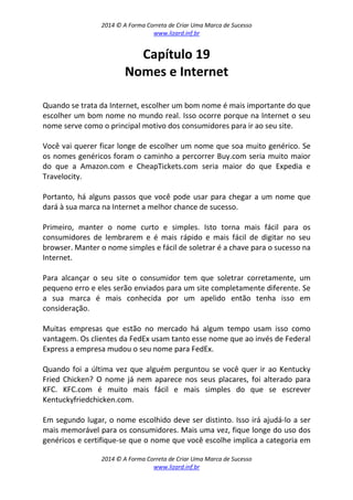 2014 © A Forma Correta de Criar Uma Marca de Sucesso
www.lizard.inf.br
2014 © A Forma Correta de Criar Uma Marca de Sucesso
www.lizard.inf.br
Capítulo 19
Nomes e Internet
Quando se trata da Internet, escolher um bom nome é mais importante do que
escolher um bom nome no mundo real. Isso ocorre porque na Internet o seu
nome serve como o principal motivo dos consumidores para ir ao seu site.
Você vai querer ficar longe de escolher um nome que soa muito genérico. Se
os nomes genéricos foram o caminho a percorrer Buy.com seria muito maior
do que a Amazon.com e CheapTickets.com seria maior do que Expedia e
Travelocity.
Portanto, há alguns passos que você pode usar para chegar a um nome que
dará à sua marca na Internet a melhor chance de sucesso.
Primeiro, manter o nome curto e simples. Isto torna mais fácil para os
consumidores de lembrarem e é mais rápido e mais fácil de digitar no seu
browser. Manter o nome simples e fácil de soletrar é a chave para o sucesso na
Internet.
Para alcançar o seu site o consumidor tem que soletrar corretamente, um
pequeno erro e eles serão enviados para um site completamente diferente. Se
a sua marca é mais conhecida por um apelido então tenha isso em
consideração.
Muitas empresas que estão no mercado há algum tempo usam isso como
vantagem. Os clientes da FedEx usam tanto esse nome que ao invés de Federal
Express a empresa mudou o seu nome para FedEx.
Quando foi a última vez que alguém perguntou se você quer ir ao Kentucky
Fried Chicken? O nome já nem aparece nos seus placares, foi alterado para
KFC. KFC.com é muito mais fácil e mais simples do que se escrever
Kentuckyfriedchicken.com.
Em segundo lugar, o nome escolhido deve ser distinto. Isso irá ajudá-lo a ser
mais memorável para os consumidores. Mais uma vez, fique longe do uso dos
genéricos e certifique-se que o nome que você escolhe implica a categoria em
 