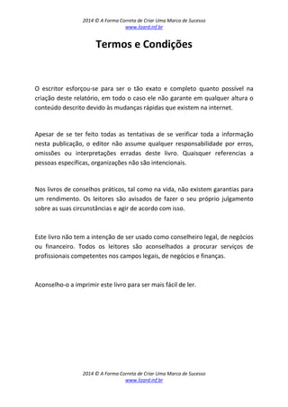 2014 © A Forma Correta de Criar Uma Marca de Sucesso
www.lizard.inf.br
2014 © A Forma Correta de Criar Uma Marca de Sucesso
www.lizard.inf.br
Termos e Condições
O escritor esforçou-se para ser o tão exato e completo quanto possível na
criação deste relatório, em todo o caso ele não garante em qualquer altura o
conteúdo descrito devido às mudanças rápidas que existem na internet.
Apesar de se ter feito todas as tentativas de se verificar toda a informação
nesta publicação, o editor não assume qualquer responsabilidade por erros,
omissões ou interpretações erradas deste livro. Quaisquer referencias a
pessoas específicas, organizações não são intencionais.
Nos livros de conselhos práticos, tal como na vida, não existem garantias para
um rendimento. Os leitores são avisados de fazer o seu próprio julgamento
sobre as suas circunstâncias e agir de acordo com isso.
Este livro não tem a intenção de ser usado como conselheiro legal, de negócios
ou financeiro. Todos os leitores são aconselhados a procurar serviços de
profissionais competentes nos campos legais, de negócios e finanças.
Aconselho-o a imprimir este livro para ser mais fácil de ler.
 