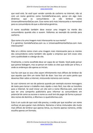 2014 © A Forma Correta de Criar Uma Marca de Sucesso
www.lizard.inf.br
2014 © A Forma Correta de Criar Uma Marca de Sucesso
www.lizard.inf.br
que você está. Se você quer vender comida de cachorro na Internet, não vá
com um nome genérico como ComidaParaCao.com, pense em algo mais
dinâmico que os consumidores se vão lembrar como
UniversoAlimentarDoCao.com. Esse nome será mais interessante e memorável
para os consumidores do que a alternativa genérica.
O nome escolhido também deve evocar uma imagem na mente dos
consumidores quando eles o ouvem. Voltemos ao exemplo da comida para
cachorro.
Que nome cria uma imagem mais interessante na sua mente?
É o genérico ComidaParaCao.com ou o UniversaoAlimentarDoCao.com mais
interessante?
Não só o último nome criam uma imagem mais interessante para as mentes
dos consumidores como também vão ajudar a empresa que tem esses sites
com a publicidade e o design do site.
Finalmente, o nome escolhido deve ser capaz de ser falado. Você pode pensar
que parece bobagem, mas se pensar em todos os sites que estão por aí fora, e
onde os endereços são apenas as iniciais.
Isso faz com que os seus sites sejam infinitamente mais difíceis de lembrar do
que aqueles que têm um nome fácil de dizer. Isso traz um outro ponto que
devemos falar sobre a internet, misturando números com nomes.
Se usar números em vez de palavras quando por exemplo escreve mensagens
de texto para tornar o trabalho mais rápido e mais fácil, isso não se transfere
para a Internet. Se você iniciar um site com o nome 4formas.com, você terá
que ter uma campanha publicitária para informar os consumidores em
potencial de como se escreve o nome ou você terá de pagar de forma a possuir
dois nomes de domínio, o 4formas e o quatroformas.com.
Este é um custo de que você não precisa, e então por que escolher um nome
confuso só para gastar mais dinheiro. Números e letras misturados são muito
mais difíceis de lembrar que apenas letras, ou mesmo apenas números, então
escolha apenas um formato.
 