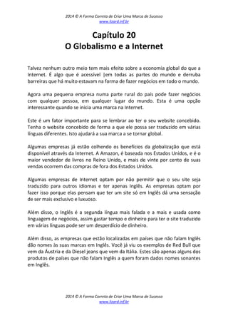 2014 © A Forma Correta de Criar Uma Marca de Sucesso
www.lizard.inf.br
2014 © A Forma Correta de Criar Uma Marca de Sucesso
www.lizard.inf.br
Capítulo 20
O Globalismo e a Internet
Talvez nenhum outro meio tem mais efeito sobre a economia global do que a
Internet. É algo que é acessível |em todas as partes do mundo e derruba
barreiras que há muito estavam na forma de fazer negócios em todo o mundo.
Agora uma pequena empresa numa parte rural do país pode fazer negócios
com qualquer pessoa, em qualquer lugar do mundo. Esta é uma opção
interessante quando se inicia uma marca na Internet.
Este é um fator importante para se lembrar ao ter o seu website concebido.
Tenha o website concebido de forma a que ele possa ser traduzido em várias
línguas diferentes. Isto ajudará a sua marca a se tornar global.
Algumas empresas já estão colhendo os benefícios da globalização que está
disponível através da Internet. A Amazon, é baseada nos Estados Unidos, e é o
maior vendedor de livros no Reino Unido, e mais de vinte por cento de suas
vendas ocorrem das compras de fora dos Estados Unidos.
Algumas empresas de Internet optam por não permitir que o seu site seja
traduzido para outros idiomas e ter apenas Inglês. As empresas optam por
fazer isso porque elas pensam que ter um site só em Inglês dá uma sensação
de ser mais exclusivo e luxuoso.
Além disso, o Inglês é a segunda língua mais falada e a mais e usada como
linguagem de negócios, assim gastar tempo e dinheiro para ter o site traduzido
em várias línguas pode ser um desperdício de dinheiro.
Além disso, as empresas que estão localizadas em países que não falam Inglês
dão nomes às suas marcas em Inglês. Você já viu os exemplos de Red Bull que
vem da Áustria e da Diesel jeans que vem da Itália. Estes são apenas alguns dos
produtos de países que não falam Inglês a quem foram dados nomes sonantes
em Inglês.
 