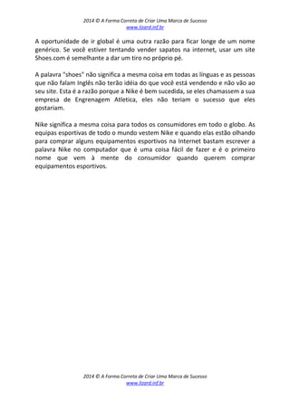 2014 © A Forma Correta de Criar Uma Marca de Sucesso
www.lizard.inf.br
2014 © A Forma Correta de Criar Uma Marca de Sucesso
www.lizard.inf.br
A oportunidade de ir global é uma outra razão para ficar longe de um nome
genérico. Se você estiver tentando vender sapatos na internet, usar um site
Shoes.com é semelhante a dar um tiro no próprio pé.
A palavra "shoes" não significa a mesma coisa em todas as línguas e as pessoas
que não falam Inglês não terão idéia do que você está vendendo e não vão ao
seu site. Esta é a razão porque a Nike é bem sucedida, se eles chamassem a sua
empresa de Engrenagem Atletica, eles não teriam o sucesso que eles
gostariam.
Nike significa a mesma coisa para todos os consumidores em todo o globo. As
equipas esportivas de todo o mundo vestem Nike e quando elas estão olhando
para comprar alguns equipamentos esportivos na Internet bastam escrever a
palavra Nike no computador que é uma coisa fácil de fazer e é o primeiro
nome que vem à mente do consumidor quando querem comprar
equipamentos esportivos.
 