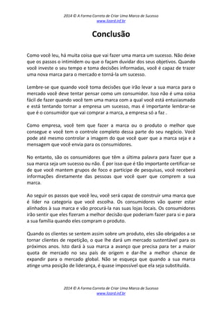 2014 © A Forma Correta de Criar Uma Marca de Sucesso
www.lizard.inf.br
2014 © A Forma Correta de Criar Uma Marca de Sucesso
www.lizard.inf.br
Conclusão
Como você leu, há muita coisa que vai fazer uma marca um sucesso. Não deixe
que os passos o intimidem ou que o façam duvidar dos seus objetivos. Quando
você investe o seu tempo e toma decisões informadas, você é capaz de trazer
uma nova marca para o mercado e torná-la um sucesso.
Lembre-se que quando você toma decisões que irão levar a sua marca para o
mercado você deve tentar pensar como um consumidor. Isso não é uma coisa
fácil de fazer quando você tem uma marca com a qual você está entusiasmado
e está tentando tornar a empresa um sucesso, mas é importante lembrar-se
que é o consumidor que vai comprar a marca, a empresa só a faz .
Como empresa, você tem que fazer a marca ou o produto o melhor que
consegue e você tem o controle completo dessa parte do seu negócio. Você
pode até mesmo controlar a imagem do que você quer que a marca seja e a
mensagem que você envia para os consumidores.
No entanto, são os consumidores que têm a última palavra para fazer que a
sua marca seja um sucesso ou não. É por isso que é tão importante certificar-se
de que você mantem grupos de foco e participe de pesquisas, você receberá
informações diretamente das pessoas que você quer que comprem a sua
marca.
Ao seguir os passos que você leu, você será capaz de construir uma marca que
é líder na categoria que você escolha. Os consumidores vão querer estar
alinhados à sua marca e vão procurá-la nas suas lojas locais. Os consumidores
irão sentir que eles fizeram a melhor decisão que poderiam fazer para si e para
a sua família quando eles compram o produto.
Quando os clientes se sentem assim sobre um produto, eles são obrigados a se
tornar clientes de repetição, o que lhe dará um mercado sustentável para os
próximos anos. Isto dará à sua marca a avanço que precisa para ter a maior
quota de mercado no seu país de origem e dar-lhe a melhor chance de
expandir para o mercado global. Não se esqueça que quando a sua marca
atinge uma posição de liderança, é quase impossível que ela seja substituída.
 