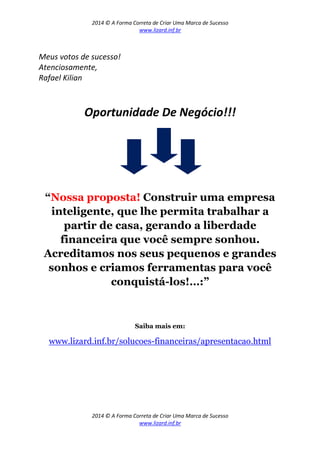 2014 © A Forma Correta de Criar Uma Marca de Sucesso
www.lizard.inf.br
2014 © A Forma Correta de Criar Uma Marca de Sucesso
www.lizard.inf.br
Meus votos de sucesso!
Atenciosamente,
Rafael Kilian
Oportunidade De Negócio!!!
“Nossa proposta! Construir uma empresa
inteligente, que lhe permita trabalhar a
partir de casa, gerando a liberdade
financeira que você sempre sonhou.
Acreditamos nos seus pequenos e grandes
sonhos e criamos ferramentas para você
conquistá-los!…:”
Saiba mais em:
www.lizard.inf.br/solucoes-financeiras/apresentacao.html
 