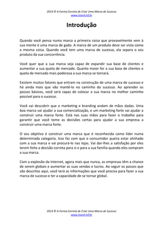 2014 © A Forma Correta de Criar Uma Marca de Sucesso
www.lizard.inf.br
2014 © A Forma Correta de Criar Uma Marca de Sucesso
www.lizard.inf.br
Introdução
Quando você pensa numa marca a primeira coisa que provavelmente vem à
sua mente é uma marca de gado. A marca de um produto deve ser vista como
a mesma coisa. Quando você tem uma marca de sucesso, ela separa o seu
produto da sua concorrência.
Você quer que a sua marca seja capaz de expandir sua base de clientes e
aumentar a sua quota de mercado. Quanto maior for a sua base de clientes e
quota de mercado mais poderosa a sua marca se tornará.
Existem muitos fatores que entram na construção de uma marca de sucesso e
há ainda mais que vão mantê-lo no caminho do sucesso. Ao aprender os
passos básicos, você será capaz de colocar a sua marca no melhor caminho
possível para o sucesso.
Você vai descobrir que o marketing e branding andam de mãos dadas. Uma
boa marca vai ajudar a sua comercialização, e um marketing forte vai ajudar a
construir uma marca forte. Está nas suas mãos para fazer o trabalho para
garantir que você tome as decisões certas para ajudar a sua empresa a
construir uma marca forte.
O seu objetivo é construir uma marca que é reconhecida como líder numa
determinada categoria. Isso faz com que o consumidor queira estar alinhado
com a sua marca e vai procurá-lo nas lojas. Vai dar-lhes a satisfação por eles
terem feito a decisão correta para si e para a sua família quando eles compram
a sua marca.
Com a explosão da Internet, agora mais que nunca, as empresas têm a chance
de serem globais e aumentar as suas vendas e lucros. Ao seguir os passos que
são descritos aqui, você terá as informações que você precisa para fazer a sua
marca de sucesso e ter a capacidade de se tornar global.
 