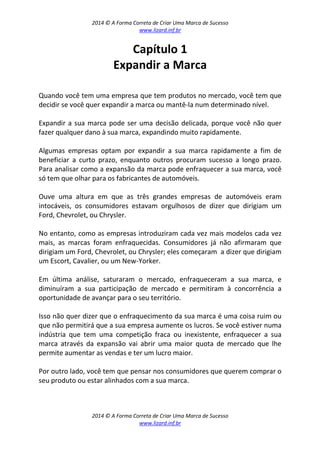 2014 © A Forma Correta de Criar Uma Marca de Sucesso
www.lizard.inf.br
2014 © A Forma Correta de Criar Uma Marca de Sucesso
www.lizard.inf.br
Capítulo 1
Expandir a Marca
Quando você tem uma empresa que tem produtos no mercado, você tem que
decidir se você quer expandir a marca ou mantê-la num determinado nível.
Expandir a sua marca pode ser uma decisão delicada, porque você não quer
fazer qualquer dano à sua marca, expandindo muito rapidamente.
Algumas empresas optam por expandir a sua marca rapidamente a fim de
beneficiar a curto prazo, enquanto outros procuram sucesso a longo prazo.
Para analisar como a expansão da marca pode enfraquecer a sua marca, você
só tem que olhar para os fabricantes de automóveis.
Ouve uma altura em que as três grandes empresas de automóveis eram
intocáveis, os consumidores estavam orgulhosos de dizer que dirigiam um
Ford, Chevrolet, ou Chrysler.
No entanto, como as empresas introduziram cada vez mais modelos cada vez
mais, as marcas foram enfraquecidas. Consumidores já não afirmaram que
dirigiam um Ford, Chevrolet, ou Chrysler; eles começaram a dizer que dirigiam
um Escort, Cavalier, ou um New-Yorker.
Em última análise, saturaram o mercado, enfraqueceram a sua marca, e
diminuíram a sua participação de mercado e permitiram à concorrência a
oportunidade de avançar para o seu território.
Isso não quer dizer que o enfraquecimento da sua marca é uma coisa ruim ou
que não permitirá que a sua empresa aumente os lucros. Se você estiver numa
indústria que tem uma competição fraca ou inexistente, enfraquecer a sua
marca através da expansão vai abrir uma maior quota de mercado que lhe
permite aumentar as vendas e ter um lucro maior.
Por outro lado, você tem que pensar nos consumidores que querem comprar o
seu produto ou estar alinhados com a sua marca.
 