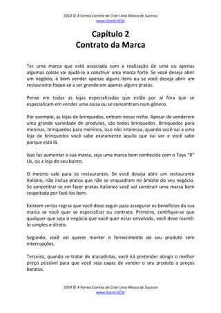 2014 © A Forma Correta de Criar Uma Marca de Sucesso
www.lizard.inf.br
2014 © A Forma Correta de Criar Uma Marca de Sucesso
www.lizard.inf.br
Capítulo 2
Contrato da Marca
Ter uma marca que está associada com a realização de uma ou apenas
algumas coisas vai ajudá-lo a construir uma marca forte. Se você deseja abrir
um negócio, é bom vender apenas alguns itens ou se você deseja abrir um
restaurante foque-se a ser grande em apenas alguns pratos.
Pense em todas as lojas especializadas que estão por aí fora que se
especializam em vender uma coisa ou se concentram num gênero.
Por exemplo, as lojas de brinquedos, entram nesse nicho. Apesar de venderem
uma grande variedade de produtos, são todos brinquedos. Brinquedos para
meninas, brinquedos para meninos, isso não interessa, quando você vai a uma
loja de brinquedos você sabe exatamente aquilo que vai ver e você sabe
porque está lá.
Isso faz aumentar a sua marca, seja uma marca bem conhecida com o Toys “R”
Us, ou a loja do seu bairro.
O mesmo vale para os restaurantes. Se você deseja abrir um restaurante
italiano, não inclua pratos que não se enquadram no âmbito do seu negócio.
Se concentrar-se em fazer pratos italianos você vai construir uma marca bem
respeitada por fazê-los bem.
Existem certas regras que você deve seguir para assegurar os benefícios da sua
marca se você quer se especializar ou contrato. Primeiro, certifique-se que
qualquer que seja o negócio que você quer estar envolvido, você deve mantê-
lo simples e direto.
Segundo, você vai querer manter o fornecimento do seu produto sem
interrupções.
Terceiro, quando se tratar de atacadistas, você irá pretender atingir o melhor
preço possível para que você seja capaz de vender o seu produto a preços
baratos.
 