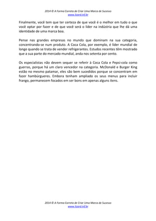 2014 © A Forma Correta de Criar Uma Marca de Sucesso
www.lizard.inf.br
2014 © A Forma Correta de Criar Uma Marca de Sucesso
www.lizard.inf.br
Finalmente, você tem que ter certeza de que você é o melhor em tudo o que
você optar por fazer e de que você será o líder na indústria que lhe dá uma
identidade de uma marca boa.
Pense nas grandes empresas no mundo que dominam na sua categoria,
concentrando-se num produto. A Coca Cola, por exemplo, é líder mundial de
longe quando se trata de vender refrigerantes. Estudos recentes têm mostrado
que a sua parte do mercado mundial, anda nos setenta por cento.
Os especialistas não devem sequer se referir à Coca Cola e Pepsi-cola como
guerras, porque há um claro vencedor na categoria. McDonald e Burger King
estão no mesmo patamar, eles são bem sucedidos porque se concentram em
fazer hambúrgueres. Embora tenham ampliado os seus menus para incluir
frango, permanecem focados em ser bons em apenas alguns itens.
 