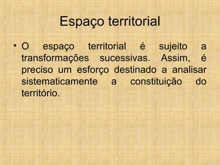 Espaço territorial
• O espaço territorial é sujeito a
transformações sucessivas. Assim, é
preciso um esforço destinado a analisar
sistematicamente a constituição do
território.
 