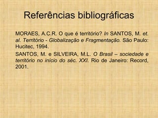Referências bibliográficas
MORAES, A.C.R. O que é território? In SANTOS, M. et.
al. Território - Globalização e Fragmentação. São Paulo:
Hucitec, 1994.
SANTOS, M. e SILVEIRA, M.L. O Brasil – sociedade e
território no início do séc. XXI. Rio de Janeiro: Record,
2001.
 