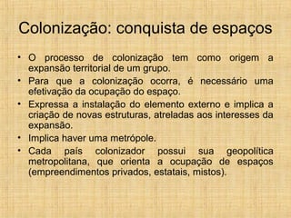Colonização: conquista de espaços
• O processo de colonização tem como origem a
expansão territorial de um grupo.
• Para que a colonização ocorra, é necessário uma
efetivação da ocupação do espaço.
• Expressa a instalação do elemento externo e implica a
criação de novas estruturas, atreladas aos interesses da
expansão.
• Implica haver uma metrópole.
• Cada país colonizador possui sua geopolítica
metropolitana, que orienta a ocupação de espaços
(empreendimentos privados, estatais, mistos).
 