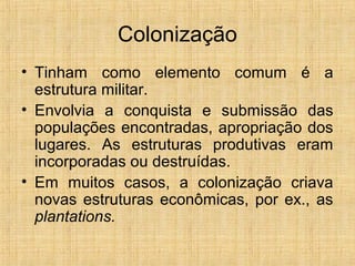 Colonização
• Tinham como elemento comum é a
estrutura militar.
• Envolvia a conquista e submissão das
populações encontradas, apropriação dos
lugares. As estruturas produtivas eram
incorporadas ou destruídas.
• Em muitos casos, a colonização criava
novas estruturas econômicas, por ex., as
plantations.
 