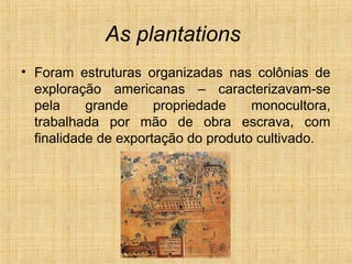 As plantations
• Foram estruturas organizadas nas colônias de
exploração americanas – caracterizavam-se
pela grande propriedade monocultora,
trabalhada por mão de obra escrava, com
finalidade de exportação do produto cultivado.
 