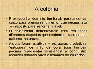 A colônia
• Pressupunha domínio territorial, possuindo um
custo para o empreendimento, que necessitava
ser reposto para se tornar viável.
• O colonizador defrontava-se com realidades
diferentes daquelas que conhecia – sociedades,
culturas, natureza.
• Alguns foram atrativos – estruturas produtivas,
“estoques” de mão de obra (que também
podiam representar resistência à conquista),
recursos naturais raros e tesouros acumulados.
 