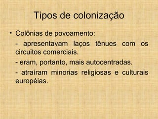 Tipos de colonização
• Colônias de povoamento:
- apresentavam laços tênues com os
circuitos comerciais.
- eram, portanto, mais autocentradas.
- atraíram minorias religiosas e culturais
européias.
 