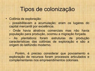 Tipos de colonização
• Colônia de exploração:
- possibilitavam a acumulação; eram os lugares do
capital mercantil por excelência.
- Onde havia atrativos comerciais mas não havia
população para produção, ocorreu a migração forçada.
- As plantations foram estruturas de produção
características das colônias de exploração e são a
origem do latifúndio moderno.
Porém, é preciso considerar que povoamento e
exploração de recursos foram processos articulados e
complementares nos empreendimentos coloniais.
 