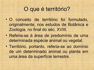 O que é território?
• O conceito de território foi formulado,
originalmente, nos estudos de Botânica e
Zoologia, no final do séc. XVIII.
• Referia-se à área de predomínio de uma
determinada espécie animal ou vegetal.
• Território, portanto, referia-se ao domínio
de um determinado animal ou planta em
uma área da superfície terrestre.
 
