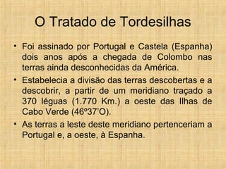 O Tratado de Tordesilhas
• Foi assinado por Portugal e Castela (Espanha)
dois anos após a chegada de Colombo nas
terras ainda desconhecidas da América.
• Estabelecia a divisão das terras descobertas e a
descobrir, a partir de um meridiano traçado a
370 léguas (1.770 Km.) a oeste das Ilhas de
Cabo Verde (46º37’O).
• As terras a leste deste meridiano pertenceriam a
Portugal e, a oeste, à Espanha.
 