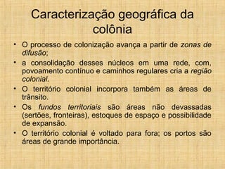 Caracterização geográfica da
colônia
• O processo de colonização avança a partir de zonas de
difusão;
• a consolidação desses núcleos em uma rede, com,
povoamento contínuo e caminhos regulares cria a região
colonial.
• O território colonial incorpora também as áreas de
trânsito.
• Os fundos territoriais são áreas não devassadas
(sertões, fronteiras), estoques de espaço e possibilidade
de expansão.
• O território colonial é voltado para fora; os portos são
áreas de grande importância.
 