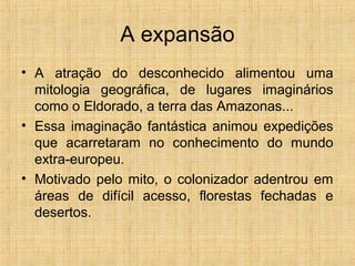 A expansão
• A atração do desconhecido alimentou uma
mitologia geográfica, de lugares imaginários
como o Eldorado, a terra das Amazonas...
• Essa imaginação fantástica animou expedições
que acarretaram no conhecimento do mundo
extra-europeu.
• Motivado pelo mito, o colonizador adentrou em
áreas de difícil acesso, florestas fechadas e
desertos.
 