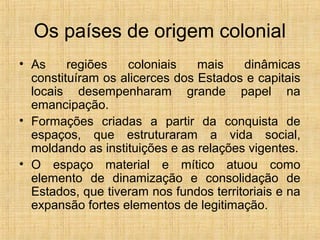 Os países de origem colonial
• As regiões coloniais mais dinâmicas
constituíram os alicerces dos Estados e capitais
locais desempenharam grande papel na
emancipação.
• Formações criadas a partir da conquista de
espaços, que estruturaram a vida social,
moldando as instituições e as relações vigentes.
• O espaço material e mítico atuou como
elemento de dinamização e consolidação de
Estados, que tiveram nos fundos territoriais e na
expansão fortes elementos de legitimação.
 