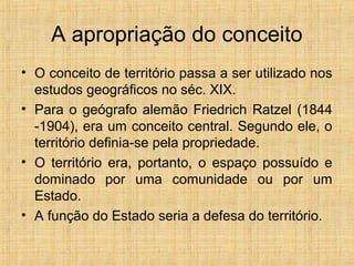 A apropriação do conceito
• O conceito de território passa a ser utilizado nos
estudos geográficos no séc. XIX.
• Para o geógrafo alemão Friedrich Ratzel (1844
-1904), era um conceito central. Segundo ele, o
território definia-se pela propriedade.
• O território era, portanto, o espaço possuído e
dominado por uma comunidade ou por um
Estado.
• A função do Estado seria a defesa do território.
 
