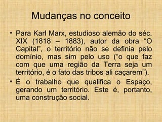 Mudanças no conceito
• Para Karl Marx, estudioso alemão do séc.
XIX (1818 – 1883), autor da obra “O
Capital”, o território não se definia pelo
domínio, mas sim pelo uso (“o que faz
com que uma região da Terra seja um
território, é o fato das tribos ali caçarem”).
• É o trabalho que qualifica o Espaço,
gerando um território. Este é, portanto,
uma construção social.
 