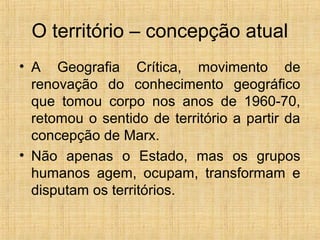 O território – concepção atual
• A Geografia Crítica, movimento de
renovação do conhecimento geográfico
que tomou corpo nos anos de 1960-70,
retomou o sentido de território a partir da
concepção de Marx.
• Não apenas o Estado, mas os grupos
humanos agem, ocupam, transformam e
disputam os territórios.
 