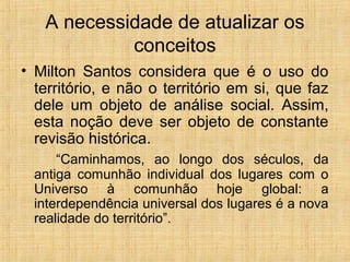 A necessidade de atualizar os
conceitos
• Milton Santos considera que é o uso do
território, e não o território em si, que faz
dele um objeto de análise social. Assim,
esta noção deve ser objeto de constante
revisão histórica.
“Caminhamos, ao longo dos séculos, da
antiga comunhão individual dos lugares com o
Universo à comunhão hoje global: a
interdependência universal dos lugares é a nova
realidade do território”.
 