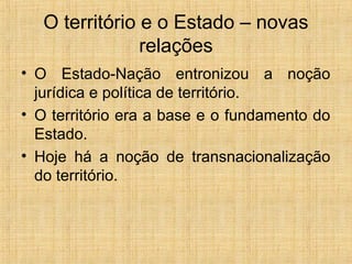 O território e o Estado – novas
relações
• O Estado-Nação entronizou a noção
jurídica e política de território.
• O território era a base e o fundamento do
Estado.
• Hoje há a noção de transnacionalização
do território.
 