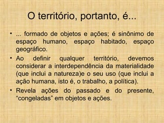 O território, portanto, é...
• ... formado de objetos e ações; é sinônimo de
espaço humano, espaço habitado, espaço
geográfico.
• Ao definir qualquer território, devemos
considerar a interdependência da materialidade
(que inclui a natureza)e o seu uso (que inclui a
ação humana, isto é, o trabalho, a política).
• Revela ações do passado e do presente,
“congeladas” em objetos e ações.
 