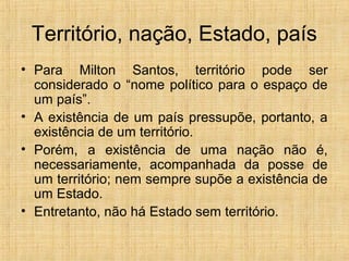 Território, nação, Estado, país
• Para Milton Santos, território pode ser
considerado o “nome político para o espaço de
um país”.
• A existência de um país pressupõe, portanto, a
existência de um território.
• Porém, a existência de uma nação não é,
necessariamente, acompanhada da posse de
um território; nem sempre supõe a existência de
um Estado.
• Entretanto, não há Estado sem território.
 